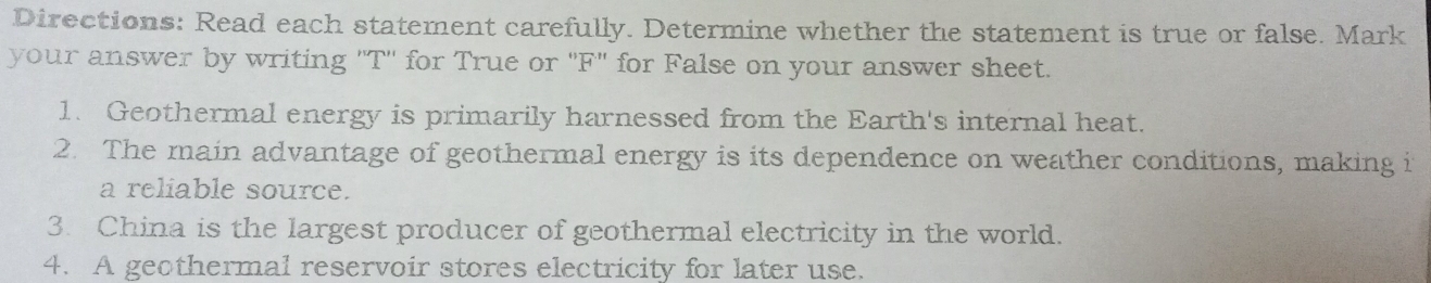 Directions: Read each statement carefully. Determine whether the statement is true or false. Mark 
your answer by writing 'T'' for True or "F" for False on your answer sheet. 
1. Geothermal energy is primarily harnessed from the Earth's internal heat. 
2. The main advantage of geothermal energy is its dependence on weather conditions, making i 
a reliable source. 
3. China is the largest producer of geothermal electricity in the world. 
4. A geothermal reservoir stores electricity for later use.