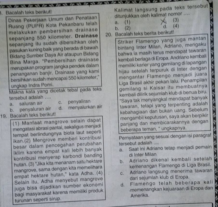 Bacalah teks berikut!
Kalimat langsung pada teks tersebut
Dinas Pekerjaan Umum dan Penataan ditunjukkan oleh kalimat nomor ....
>
Ruang (PUPR) Kota Pekanbaru telah a. (1) (3)
melakukan pembersihan drainase b. (2) d. (4)
sepanjang 550 kilometer. Drainase 20. Bacalah teks berita berikut!
sepanjang itu sudah dibersihkan oleh Striker Flamengo yang juga mantan
pasukan kuning baik yang berada di bawah bintang Inter Milan, Adriano, mengaku
Bidang Sumber Daya Air ataupun Bidang bahwa ia masih terus mendapat tawaran
Bina Marga. "Pembersihan drainase kembali berlaga di Eropa. Andriano kembali
merupakan program jangka pendek dalam memiliki karier yang gemilang di lapangan
penanganan banjir. Drainase yang kami hijau setelah terpuruk di Inter dengan
bersihkan sudah mencapai 550 kilometer," mengantar Flamengo menjadi juara
ungkap Indra Pomi. Liga Brasil akhir pekan lalu. Penampilan
Makna kata yang dicetak tebal pada teks gemilang si Kaisar itu membuatnya
tersebut adalah .... kembali dilirik sejumlah klub di benua biru.
a. saluran air c. penyaliran “Saya tak menyangkal mendapat banyak
b. penyaluran air d. menyalurkan air tawaran, tetapi yang terpenting adalah
19. Bacalah teks berikut! kebahagiaan dan bukan uang. Sebelum
(1) Manfaat mangrove selain dapat mengambil keputusan, saya akan berpikin
mengatasi abrasi pantai, sekaligus menjadi panjang dan membicarakannya dengan
tempat berlindungnya biota laut seperti beberapa teman, “ ungkapnya.
ikan.(2) Mengrove memberi kontribusi Pernyataan yang sesuai dengan isi paragraf
besar dalam pencegahan perubahan tersebut adalah ....
iklim karena empat kali lebih banyak a. Saat ini Adriano tetap menjadi pemain
kontribusi menyerap karbondi banding di Inter Milan
hutan. (3) “Jika kita menanam satu hektare b. Adriano dikenal kembali setelah
mangrove, sama dengan kita memelihara kemenangan Flamengo di Liga Brasil.
empat hektare hutan," kata Adha. (4) c. Adriano langsung menerima tawaran
Selain itu, Adha menyebut mangrove dari sejumlah klub di Eropa.
juga bisa dijadikan sumber ekonomi d. Flamengo telah beberapa kali
9
bagi masyarakat karena memiliki produk memenangkan kejuaraan di Eropa dan
turunan seperti sirup. Amerika.