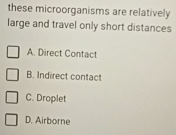 these microorganisms are relatively
large and travel only short distances
A. Direct Contact
B. Indirect contact
C. Droplet
D. Airborne