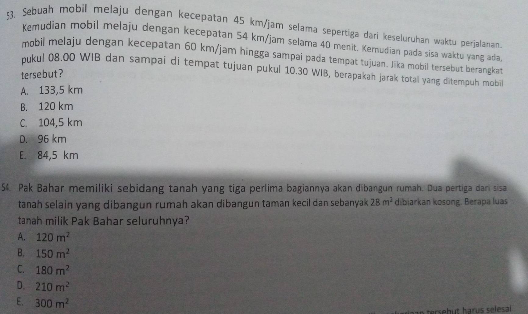 Sebuah mobil melaju dengan kecepatan 45 km/jam selama sepertiga dari keseluruhan waktu perjalanan.
Kemudian mobil melaju dengan kecepatan 54 km/jam selama 40 menit. Kemudian pada sisa waktu yang ada,
mobil melaju dengan kecepatan 60 km/jam hingga sampai pada tempat tujuan. Jika mobil tersebut berangkat
pukul 08.00 WIB dan sampai di tempat tujuan pukul 10.30 WIB, berapakah jarak total yang ditempuh mobil
tersebut?
A. 133,5 km
B. 120 km
C. 104,5 km
D. 96 km
E. 84,5 km
54. Pak Bahar memiliki sebidang tanah yang tiga perlima bagiannya akan dibangun rumah. Dua pertiga dari sisa
tanah selain yang dibangun rumah akan dibangun taman kecil dan sebanyak 28m^2 dibiarkan kosong. Berapa luas
tanah milik Pak Bahar seluruhnya?
A. 120m^2
B. 150m^2
C. 180m^2
D. 210m^2
E. 300m^2
tersebut harus selesal