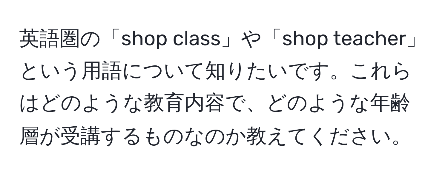 英語圏の「shop class」や「shop teacher」という用語について知りたいです。これらはどのような教育内容で、どのような年齢層が受講するものなのか教えてください。