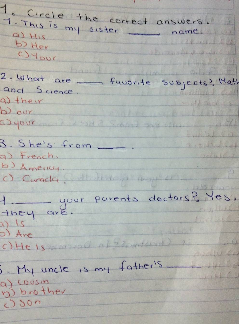 Circle the correct answers.
1. This is my sister_
a) tis
name.
b) Her
c)your
2. What are_
favorite subjects? Wath
and Science.
atheir
b) our
()your
3. She's from_
a) French.
b) Americy.
() Curada
_your parents cloctors? Yes,
they are.
a) is
D) Are
C)He is
6. My uncle is my father's_
a) cousin
) brother
() son
