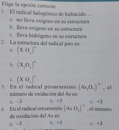 Elige la opción correcta:
1. El radical halogénico de hidrácido...
a. no lleva oxígeno en su estructura
b. lleva oxígeno en su estructura
c. lleva hidrógeno en su estructura
2. La estructura del radical piro es:
a. (XO_n)^k-
b. (X_2O_n)^4-
c. (XO_n)^3-
3. En el radical piroarseniato (As_2O_7)^4- , el
número de oxidación del As es:
a. -3 b. +5 c. +3
4. En el radical ortoarsenito (AsO_3)^3- , el número
de oxidación del As es:
a. -3 b. +5 c. +3