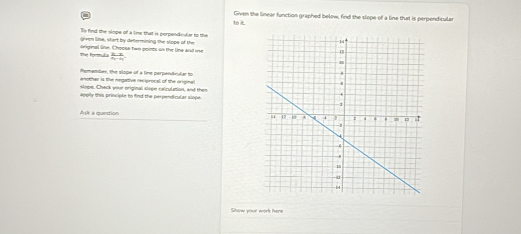 Given the linear function graphed below, find the slope of a line that is perpendicular 
to it. 
To find the slope of a line that is perpendicular to the 
given line, start by determining the slope of the 
original line. Choose two points on the line and use 
the formula frac y_1-y_2x_2-x_1. 
Remember, the slope of a line perpendicular to 
another is the negative reciprocal of the original 
slope. Check your original slope calculation, and then 
apply this principle to find the perpendicular slope. 
Ask a question 
Show your work here