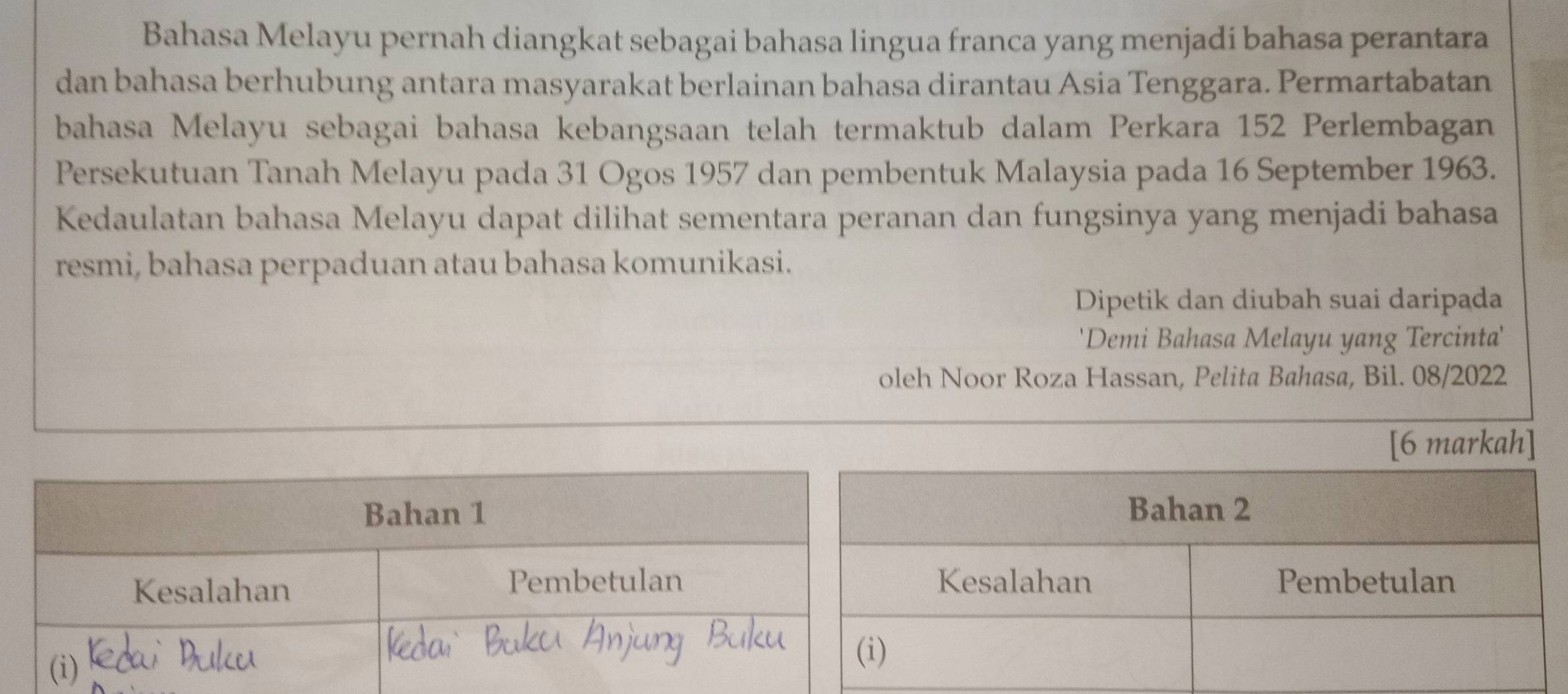 Bahasa Melayu pernah diangkat sebagai bahasa lingua franca yang menjadi bahasa perantara 
dan bahasa berhubung antara masyarakat berlainan bahasa dirantau Asia Tenggara. Permartabatan 
bahasa Melayu sebagai bahasa kebangsaan telah termaktub dalam Perkara 152 Perlembagan 
Persekutuan Tanah Melayu pada 31 Ogos 1957 dan pembentuk Malaysia pada 16 September 1963. 
Kedaulatan bahasa Melayu dapat dilihat sementara peranan dan fungsinya yang menjadi bahasa 
resmi, bahasa perpaduan atau bahasa komunikasi. 
Dipetik dan diubah suai daripada 
'Demi Bahasa Melayu yang Tercinta' 
oleh Noor Roza Hassan, Pelita Bahasa, Bil. 08/2022 
[6 markah] 
Bahan 1 
Kesalahan Pembetulan 
(i)