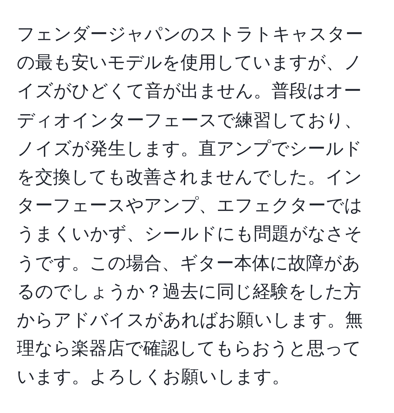 フェンダージャパンのストラトキャスターの最も安いモデルを使用していますが、ノイズがひどくて音が出ません。普段はオーディオインターフェースで練習しており、ノイズが発生します。直アンプでシールドを交換しても改善されませんでした。インターフェースやアンプ、エフェクターではうまくいかず、シールドにも問題がなさそうです。この場合、ギター本体に故障があるのでしょうか？過去に同じ経験をした方からアドバイスがあればお願いします。無理なら楽器店で確認してもらおうと思っています。よろしくお願いします。