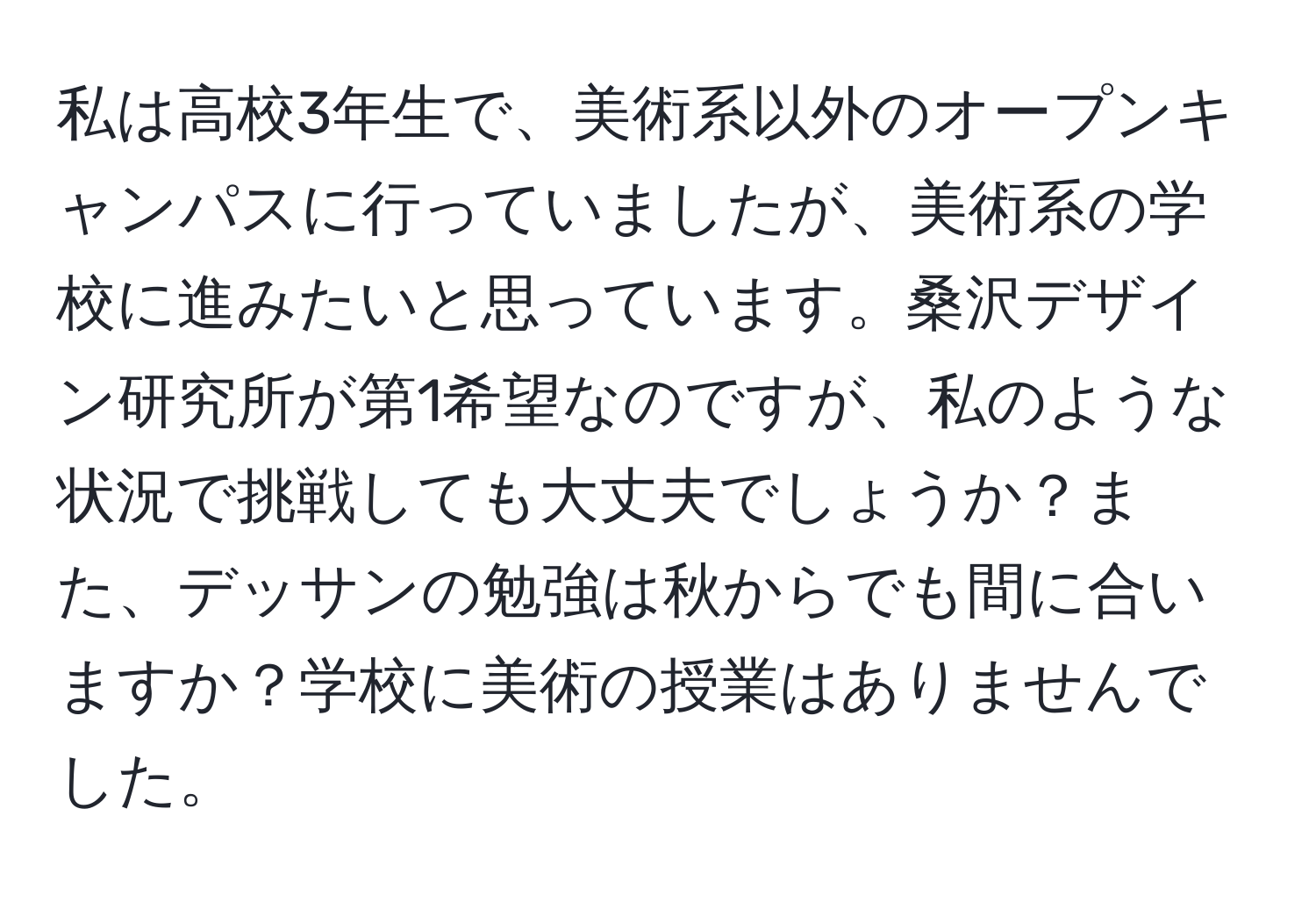 私は高校3年生で、美術系以外のオープンキャンパスに行っていましたが、美術系の学校に進みたいと思っています。桑沢デザイン研究所が第1希望なのですが、私のような状況で挑戦しても大丈夫でしょうか？また、デッサンの勉強は秋からでも間に合いますか？学校に美術の授業はありませんでした。