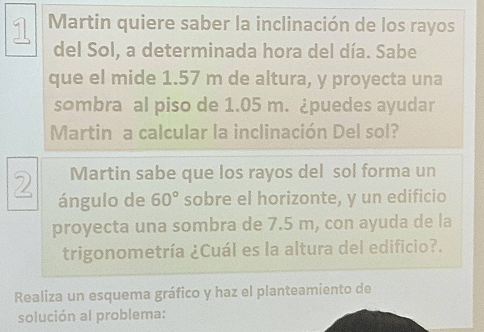 Martin quiere saber la inclinación de los rayos 
del Sol, a determinada hora del día. Sabe 
que el mide 1.57 m de altura, y proyecta una 
sombra al piso de 1.05 m. ¿puedes ayudar 
Martin a calcular la inclinación Del sol? 
2 
Martin sabe que los rayos del sol forma un 
ángulo de 60° sobre el horizonte, y un edificio 
proyecta una sombra de 7.5 m, con ayuda de la 
trigonometría ¿Cuál es la altura del edificio?. 
Realiza un esquema gráfico y haz el planteamiento de 
solución al problema: