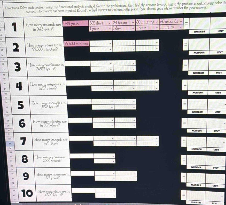 Directions: Solve each problem using the dimesional analysis method. Set up the problem and then find the answer. Everything in the problem should change color if 
puted. Round the final answer to the hundreths place if you do not get a whole number for your answer.
43 years 365 days 24 hours 60 minutes 60 seconds =
l year l day l hour l minute
Number UNIT 
0
11
12
13 9,500 minutes
、 
=
14 number UNIT
15
16 =
17
v
18 number UnIT
19
20 =
21
22
Number Unrt
23
24
=
25
26 number UNIT
27
28
=
29
30 number UNIT
31
3e
3
=
3 
number UNIT
3
3
3n
=
number UNIT 
in 
= 
number UNIT 
in
45 6500 hours? =
48
NUMBER UNIT