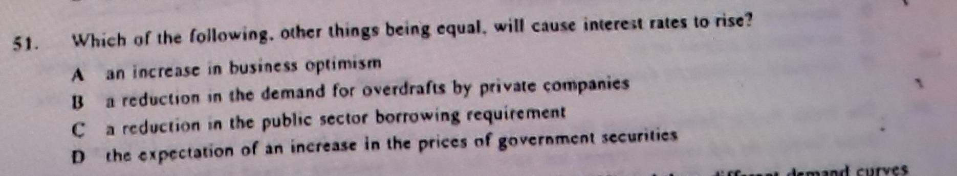 Which of the following, other things being equal, will cause interest rates to rise?
A an increase in business optimism
Ba reduction in the demand for overdrafts by private companies
C a reduction in the public sector borrowing requirement
D the expectation of an increase in the prices of government securities
demand curves