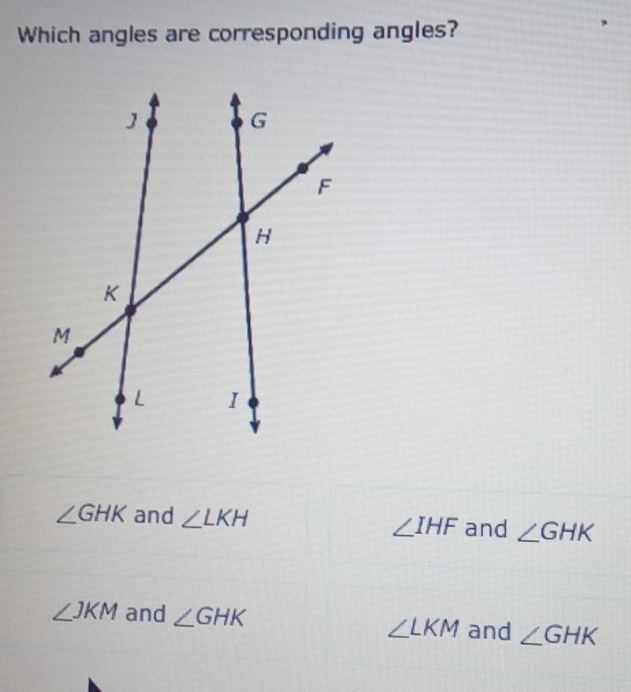 Which angles are corresponding angles?
∠ GHK and ∠ LKH and ∠ GHK
∠ IHF
∠ JKM and ∠ GHK and ∠ GHK
∠ LKM