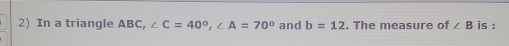 In a triangle ABC, ∠ C=40°, ∠ A=70° and b=12. The measure of ∠ B is :