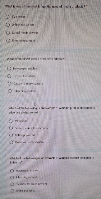 What is one of the most influential uses of media products?"
TV adverts
Onliine pop-up ads
Social media adverts
E-learing content
What is the oldest media product to educate?"
Newspaper articles
Textbook content
Cartoons in newspapers
E-learning content
Which of the following is an example of a media product designed to
advertise and promote?
TV adverts
Social media influencer post
Onlline pop-up ad
Cartoons in newspepers
Which of the following is an example of a media product designed to
in luence?
Newspaper articles
E-learning content
TV show for entertainment
Online pop-up ad