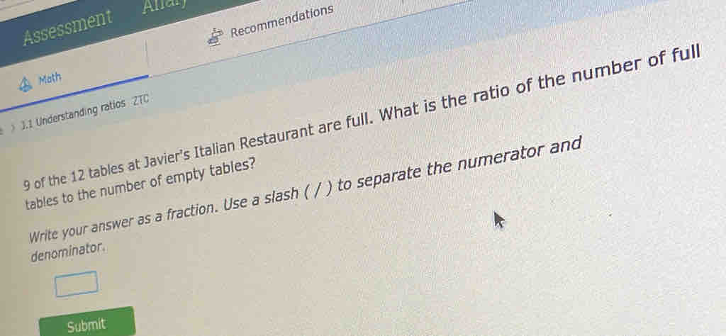 Assessment 
Allar 
Recommendations 
Moth 
J.1 Understanding ratios ZTC
9 of the 12 tables at Javier's Italian Restaurant are full. What is the ratio of the number of ful 
tables to the number of empty tables? 
Write your answer as a fraction. Use a slash ( / ) to separate the numerator and 
denominator. 
Submit