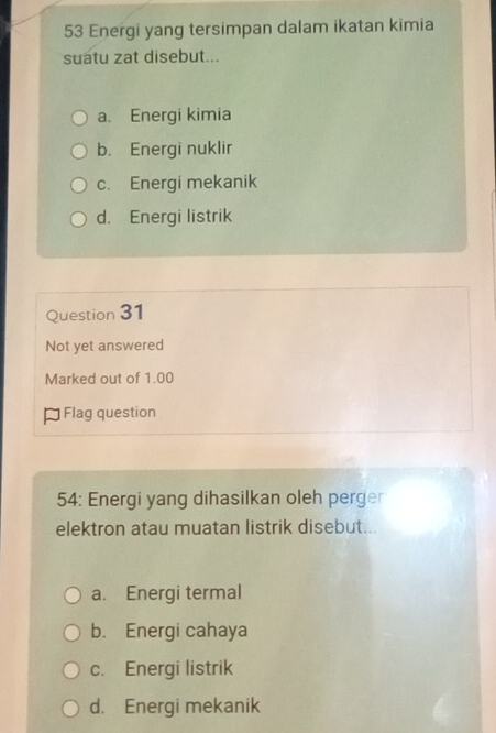 Energi yang tersimpan dalam ikatan kimia
suatu zat disebut...
a. Energi kimia
b. Energi nuklir
c. Energi mekanik
d. Energi listrik
Question 31
Not yet answered
Marked out of 1.00
* Flag question
54: Energi yang dihasilkan oleh perger
elektron atau muatan listrik disebut...
a. Energi termal
b. Energi cahaya
c. Energi listrik
d. Energi mekanik