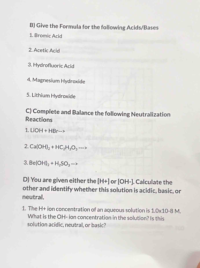 Give the Formula for the following Acids/Bases 
1. Bromic Acid 
2. Acetic Acid 
3. Hydrofluoric Acid 
4. Magnesium Hydroxide 
5. Lithium Hydroxide 
C) Complete and Balance the following Neutralization 
Reactions 
1. LiOH+HBr-->
2. Ca(OH)_2+HC_2H_3O_3 ----
3. Be(OH)_2+H_2SO_3to
D) You are given either the [H+] or [OH-]. Calculate the 
other and identify whether this solution is acidic, basic, or 
neutral. 
1. The H+ ion concentration of an aqueous solution is 1.0* 10-8M. 
What is the OH- ion concentration in the solution? Is this 
solution acidic, neutral, or basic?