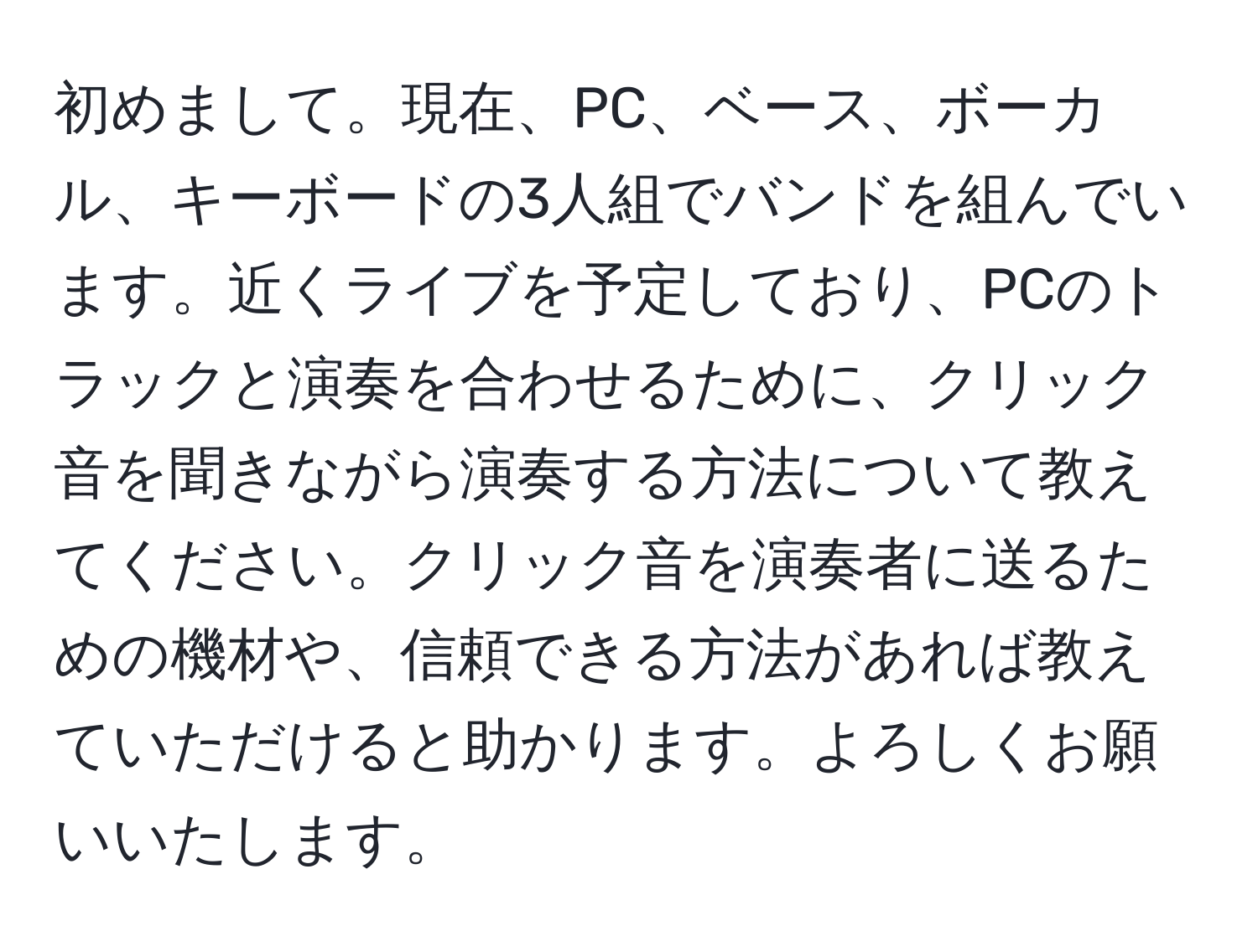 初めまして。現在、PC、ベース、ボーカル、キーボードの3人組でバンドを組んでいます。近くライブを予定しており、PCのトラックと演奏を合わせるために、クリック音を聞きながら演奏する方法について教えてください。クリック音を演奏者に送るための機材や、信頼できる方法があれば教えていただけると助かります。よろしくお願いいたします。