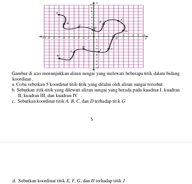 Gambar didalam bidang 
koordinat . 
a. Coba sebutkan 5 koordinat titik-titik yang dilalui oleh aliran sungai tersebut 
b. Sebutkan titik-titik yang dilewati aliran sungai yang berada pada kuadran I, kuadran 
II, kuadran III, dan kuadran IV 
c. Sebutkan koordinat titik A, B, C, dan D terhadap titik G
5 
d. Sebutkan koordinat titik E, F, G, dan H terhadap titik J