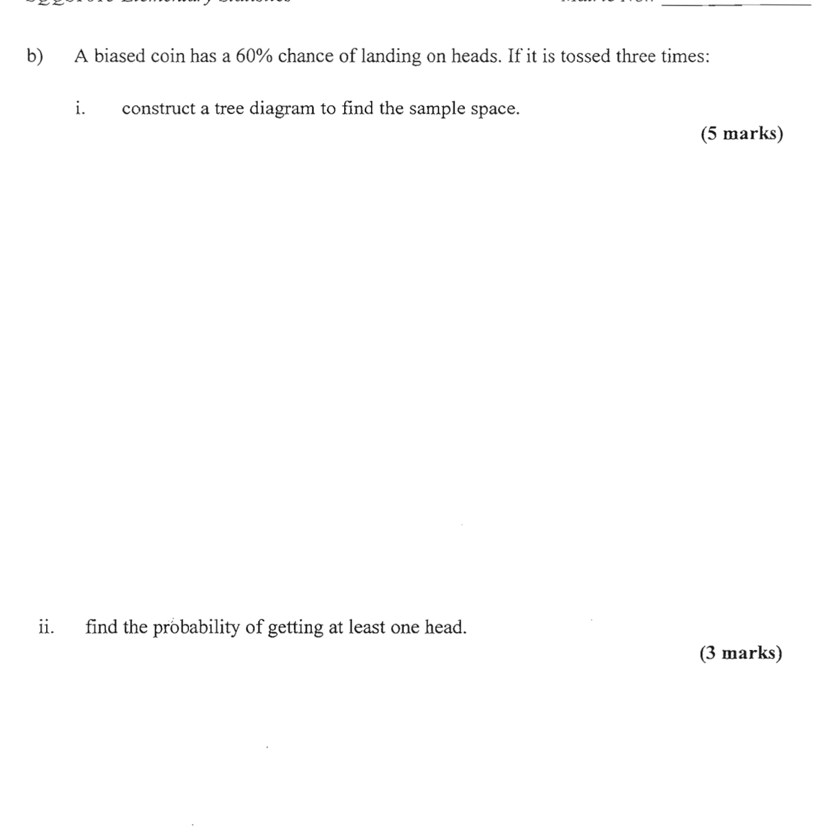 A biased coin has a 60% chance of landing on heads. If it is tossed three times: 
i. construct a tree diagram to find the sample space. 
(5 marks) 
ii. find the probability of getting at least one head. 
(3 marks)