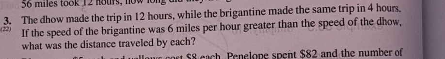 56 miles took 12 hours, now long 
3. The dhow made the trip in 12 hours, while the brigantine made the same trip in 4 hours. 
(22) If the speed of the brigantine was 6 miles per hour greater than the speed of the dhow, 
what was the distance traveled by each? 
ort $8 each Penelope spent $82 and the number of