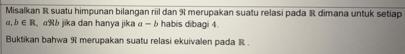 Misalkan R suatu himpunan bilangan riil dan R merupakan suatu relasi pada R dimana untuk setiap
a, b∈ R , αRb jika dan hanya jika a-b habis dibagi 4
Buktikan bahwa R merupakan suatu relasi ekuivalen pada R.