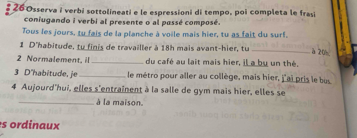 Osserva i verbi sottolineati e le espressioni di tempo, poi completa le frasi 
coniugando i verbi al presente o al passé composé. 
Tous les jours, tu fais de la planche à voile mais hier, tu as fait du surf. 
1 D’habitude, tu finis de travailler à 18h mais avant-hier, tu_ 
à 20h. 
2 Normalement, il _du café au lait mais hier, il a bu un thé. 
3 D'habitude, je _le métro pour aller au collège, mais hier, j’ai pris le bus. 
4 Aujourd’hui, elles s'entraînent à la salle de gym mais hier, elles se 
_à la maison. 
s ordinaux