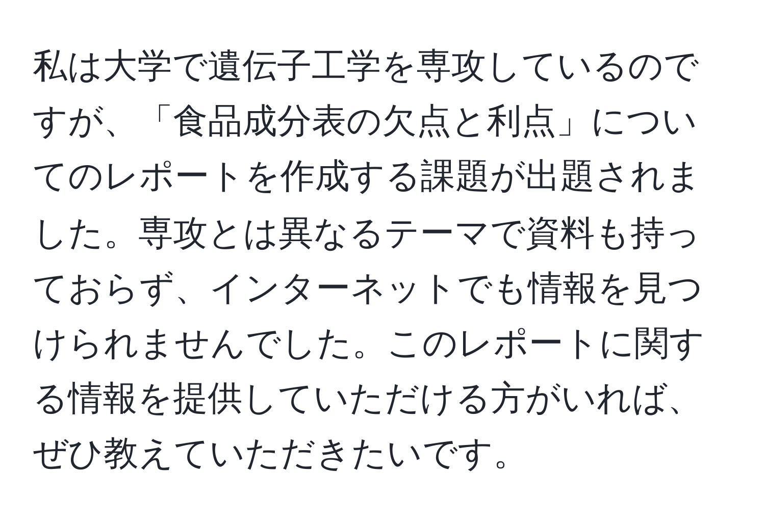 私は大学で遺伝子工学を専攻しているのですが、「食品成分表の欠点と利点」についてのレポートを作成する課題が出題されました。専攻とは異なるテーマで資料も持っておらず、インターネットでも情報を見つけられませんでした。このレポートに関する情報を提供していただける方がいれば、ぜひ教えていただきたいです。