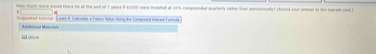 How much more would there be at the end of 7 years if $1000 were invested at 16% compounded quarterly rather than semiannually? (Round your answer to the nearest cent.) 
× 
Suggested tutoriali |Leam II. Calculate a Fulure Value Using the Compound interest Formula 
Additional Materials 
G eBook