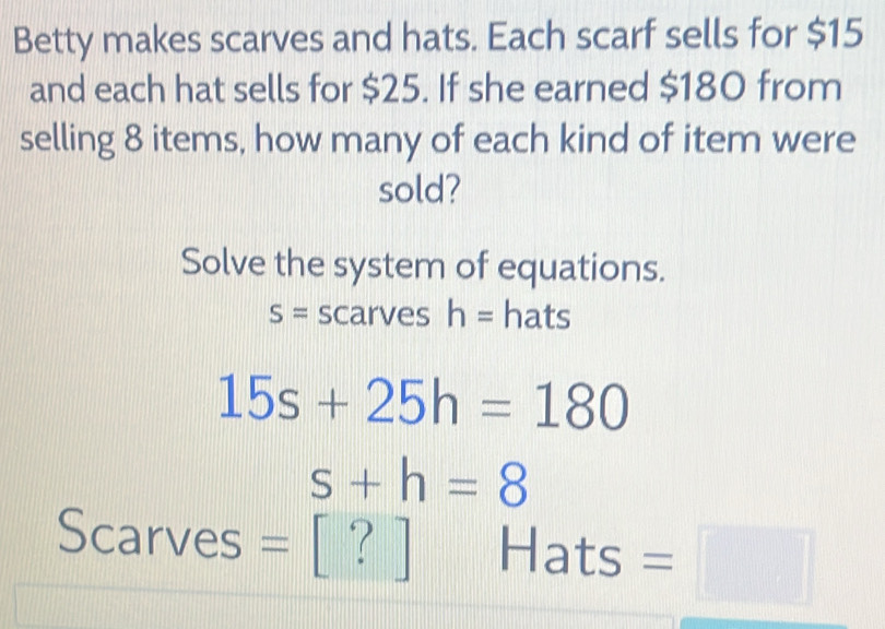 Betty makes scarves and hats. Each scarf sells for $15
and each hat sells for $25. If she earned $180 from 
selling 8 items, how many of each kind of item were 
sold? 
Solve the system of equations.
S= scarves h= hats
15s+25h=180
s+h=8
Scarves = Hats =□