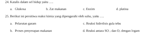 Katalis dalam sel hidup yaitu …
a. Glukosa b. Zat makanan c. Enzim d. platina
25. Berikut ini persitiwa reaksi kimia yang dipengaruhi oleh suhu, yaitu …
a. Pelarutan garam c. Reaksi hidrolisis gula tebu
b. Proses penyerapan makanan d, Reaksi antara SO_2 dan O_2 dengan logam