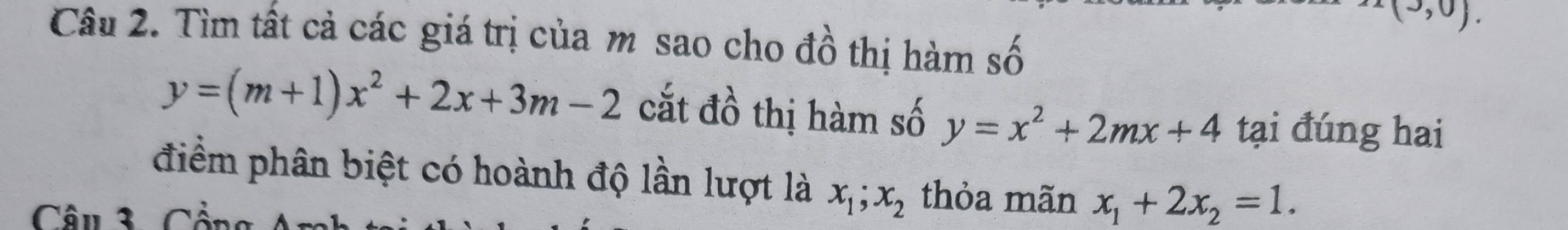 x(3,0). 
Câu 2. Tìm tất cả các giá trị của m sao cho đồ thị hàm số widehat lambda 
y=(m+1)x^2+2x+3m-2 cắt đồ thị hàm số y=x^2+2mx+4 tại đúng hai 
điểm phân biệt có hoành độ lần lượt là x_1; x_2 thỏa mãn x_1+2x_2=1. 
Câu 3 Cần