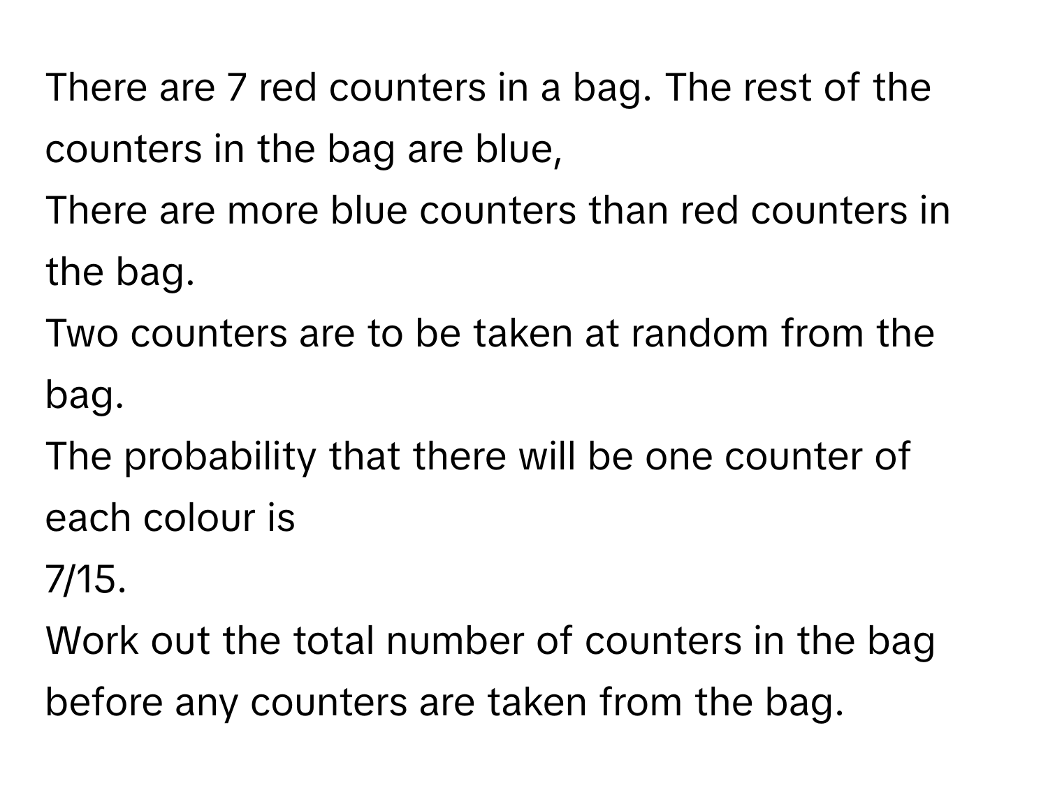 There are 7 red counters in a bag.  The rest of the counters in the bag are blue,
There are more blue counters than red counters in the bag.
Two counters are to be taken at random from the bag.
The probability that there will be one counter of each colour is
7/15.
Work out the total number of counters in the bag before any counters are taken from the bag.