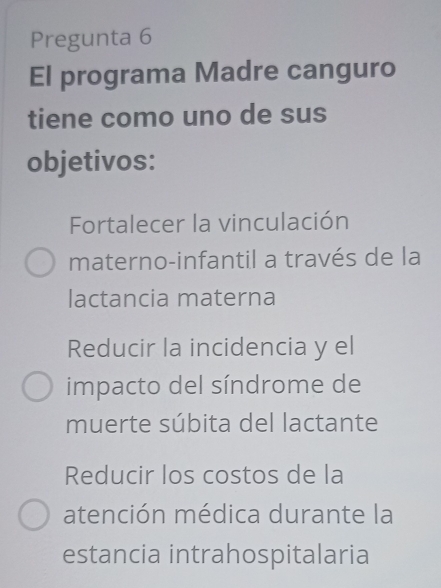 Pregunta 6
El programa Madre canguro
tiene como uno de sus
objetivos:
Fortalecer la vinculación
materno-infantil a través de la
lactancia materna
Reducir la incidencia y el
impacto del síndrome de
muerte súbita del lactante
Reducir los costos de la
atención médica durante la
estancia intrahospitalaria