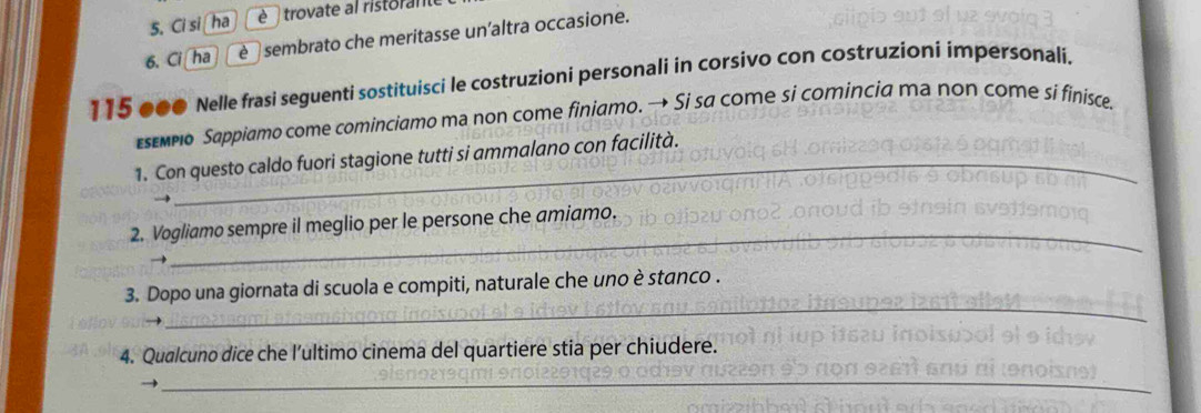 Ci si ha è trovate al ristorante 
6. Ci ha é sembrato che meritasse un'altra occasione.
115 000 Nelle frasi seguenti sostituisci le costruzioni personali in corsivo con costruzioni impersonali. 
sεмpo Sappiamo come cominciamo ma non come finiamo. → Si sa come si comincia ma non come si finisce. 
_ 
_ 
_ 
1. Con questo caldo fuori stagione tutti si ammalano con facilità. 
_ 
2. Vogliamo sempre il meglio per le persone che amiamo. 
_ 
3. Dopo una giornata di scuola e compiti, naturale che uno è stanco . 
4. Qualcuno dice che l’ultimo cinema del quartiere stia per chiudere. 
_