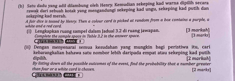 Satu dadu yang adil dilambung oleh Henry. Kemudian sekeping kad warna dipilih secara 
rawak dari sebuah kotak yang mengandungi sekeping kad ungu, sekeping kad putih dan 
sekeping kad merah. 
A fair dice is tossed by Henry. Then a colour card is picked at random from a box contains a purple, a 
white and a red card. 
(i) Lengkapkan ruang sampel dalam Jadual 3.2 di ruang jawapan. [3 markah] 
Complete the sample space in Table 3.2 in the answer space. [3 marks] 
Ở Tg 4, Bab 9.1 ARAS:S 
(ii) Dengan menyenarai semua kesudahan yang mungkin bagi peristiwa itu, cari 
kebarangkalian bahawa satu nombor lebih daripada empat atau sekeping kad putih 
dipilih. [2 markah] 
By listing down all the possible outcomes of the event, find the probability that a number greater 
than four or a white card is chosen. [2 marks] 
Tg 4, Bab 9.3 ARAS :