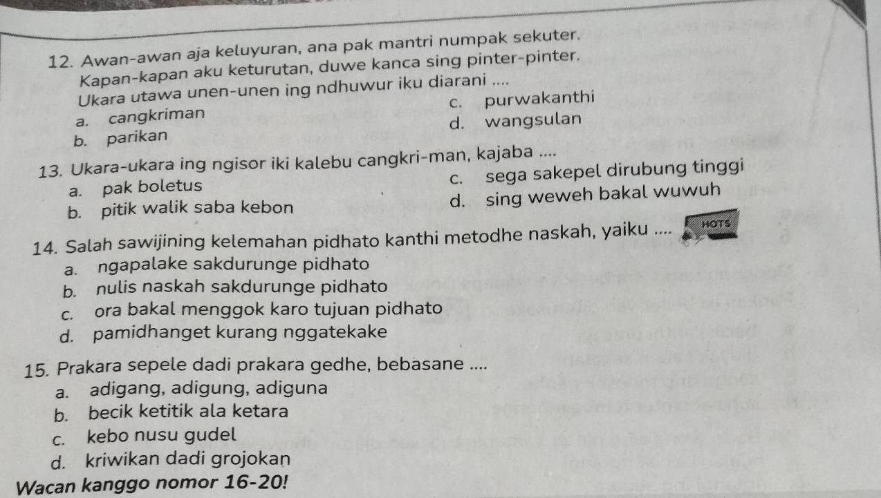 Awan-awan aja keluyuran, ana pak mantri numpak sekuter.
Kapan-kapan aku keturutan, duwe kanca sing pinter-pinter.
Ukara utawa unen-unen ing ndhuwur iku diarani ....
a. cangkriman c. purwakanthi
b. parikan d. wangsulan
13. Ukara-ukara ing ngisor iki kalebu cangkri-man, kajaba ....
a. pak boletus c. sega sakepel dirubung tinggi
b. pitik walik saba kebon d. sing weweh bakal wuwuh
14. Salah sawijining kelemahan pidhato kanthi metodhe naskah, yaiku .... HOTS
a. ngapalake sakdurunge pidhato
b. nulis naskah sakdurunge pidhato
c. ora bakal menggok karo tujuan pidhato
d. pamidhanget kurang nggatekake
15. Prakara sepele dadi prakara gedhe, bebasane ....
a. adigang, adigung, adiguna
b. becik ketitik ala ketara
c. kebo nusu gudel
d. kriwikan dadi grojokan
Wacan kanggo nomor 16-20!