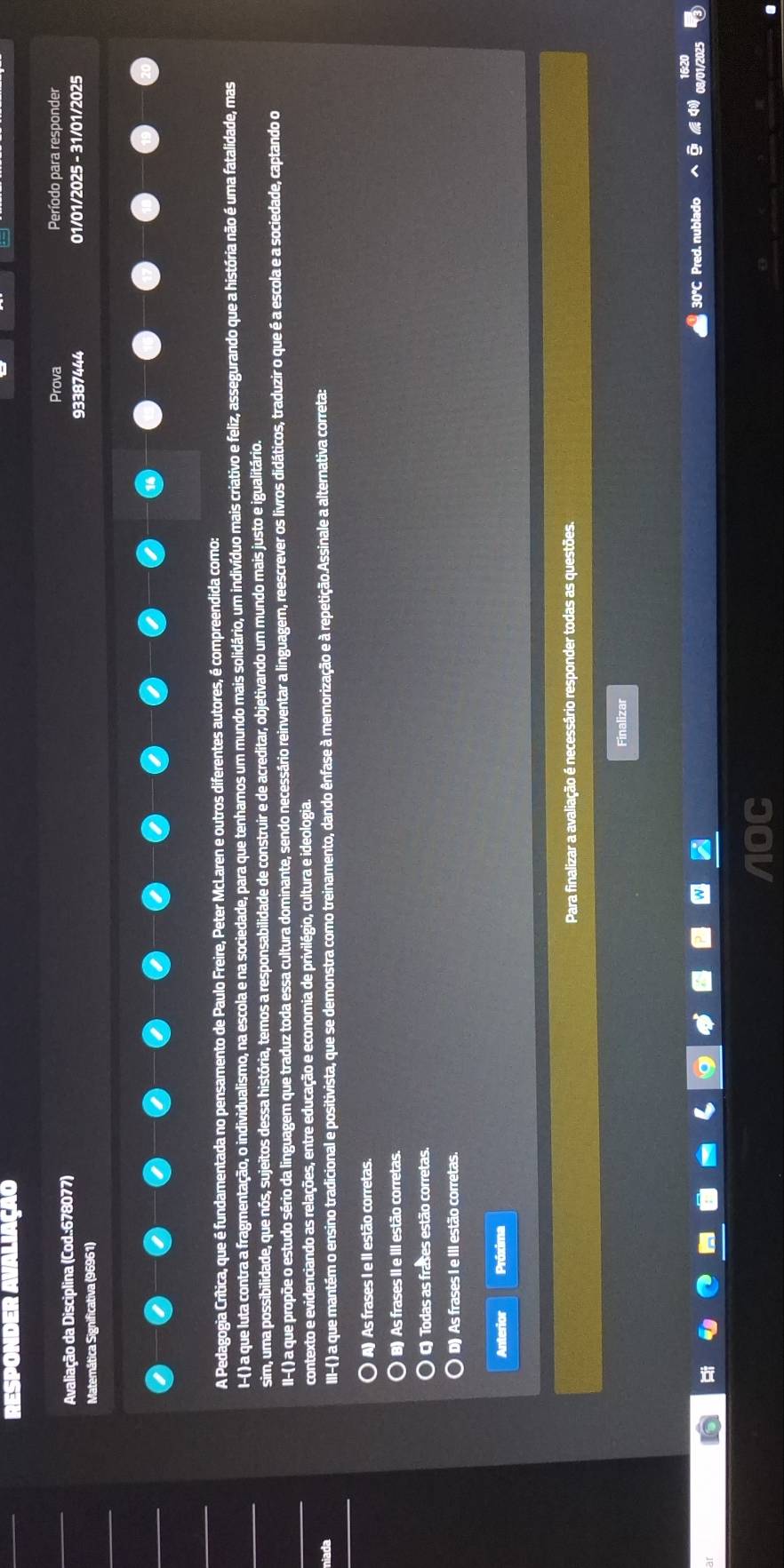 Prova Período para responder
Avaliação da Disciplina (Cod.:678077)
93387444
Matemática Significativa (96961) 01/01/2025 - 31/01/2025
A Pedagogia Crítica, que é fundamentada no pensamento de Paulo Freire, Peter McLaren e outros diferentes autores, é compreendida como:
I-( ) a que luta contra a fragmentação, o individualismo, na escola e na sociedade, para que tenhamos um mundo mais solidário, um indivíduo mais criativo e feliz, assegurando que a história não é uma fatalidade, mas
sim, uma possibilidade, que nós, sujeitos dessa história, temos a responsabilidade de construir e de acreditar, objetivando um mundo mais justo e igualitário.
II-( ) a que propõe o estudo sério da linguagem que traduz toda essa cultura dominante, sendo necessário reinventar a linguagem, reescrever os livros didáticos, traduzir o que é a escola e a sociedade, captando o
contexto e evidenciando as relações, entre educação e economia de privilégio, cultura e ideologia.
niada III-( ) a que mantém o ensino tradicional e positivista, que se demonstra como treinamento, dando ênfase à memorização e à repetição.Assinale a alternativa correta:
A) As frases I e II estão corretas.
B) As frases II e III estão corretas.
) C Todas as frases estão corretas.
D) As frases I e III estão corretas.
Anterior Próxima
Para finalizar a avaliação é necessário responder todas as questões.
Finalizar
30°C Pred. nublado