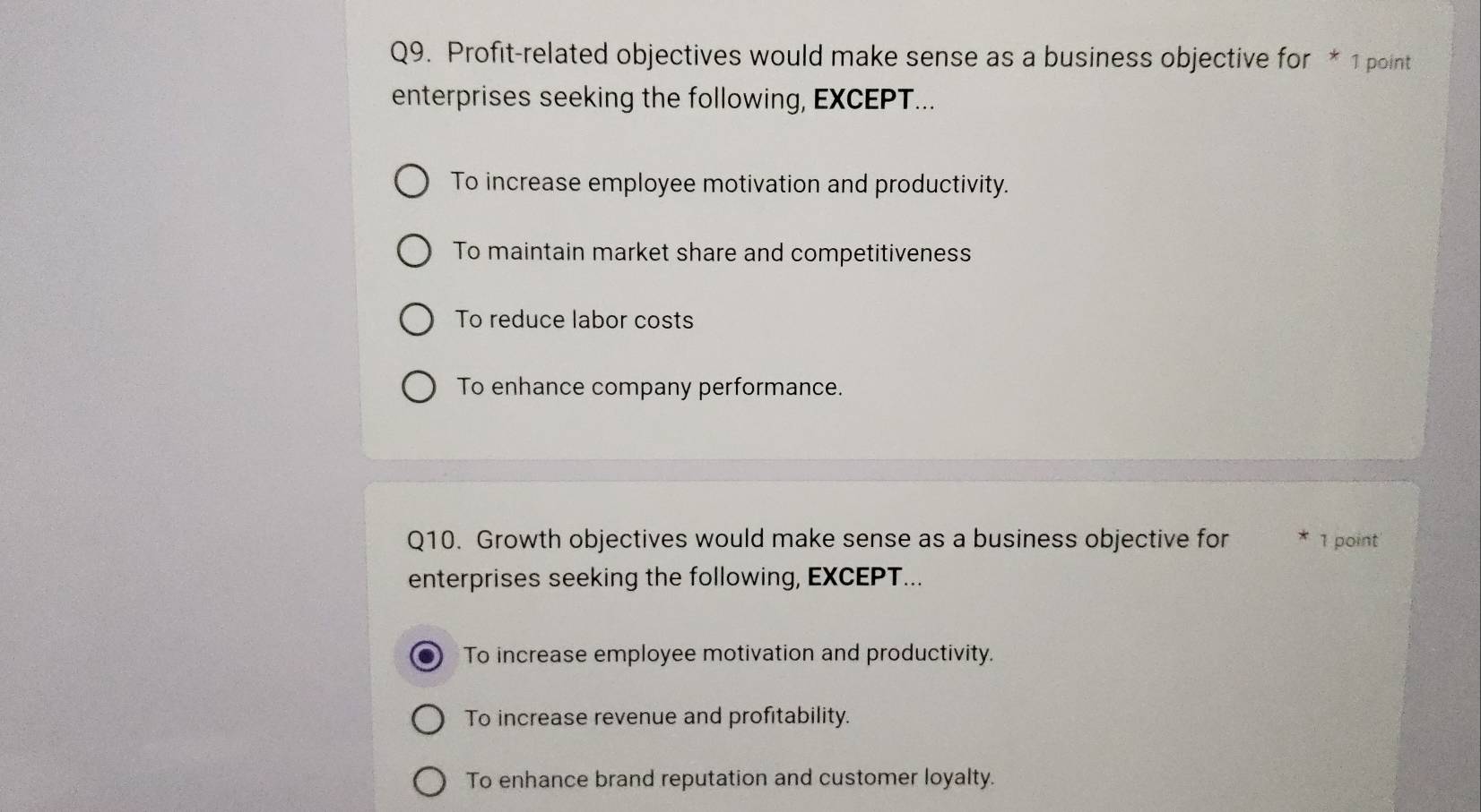 Profit-related objectives would make sense as a business objective for * 1 point
enterprises seeking the following, EXCEPT...
To increase employee motivation and productivity.
To maintain market share and competitiveness
To reduce labor costs
To enhance company performance.
Q10. Growth objectives would make sense as a business objective for 1 point'
enterprises seeking the following, EXCEPT...
To increase employee motivation and productivity.
To increase revenue and profitability.
To enhance brand reputation and customer loyalty.