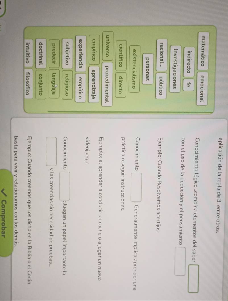 aplicación de la regla de 3, entre otros.
matemático emocional
Conocimiento lógico...combina elementos del saber
indirecto fe
con el uso de la deducción y el pensamiento
investigaciones
racional... público Ejemplo: Cuando Resolvemos acertijos
personas
existencialismo
Conocimiento : Generalmente implica aprender una
científico directo
práctica o seguir instrucciones.
universo procedimental
Ejemplo: al aprender a conducir un coche o a jugar un nuevo
empírico aprendizaje
videojuego.
experiencia empírico
subjetivo religioso Conocimiento : Juegan un papel importante la
predecir lenguaje y las creencias sin necesidad de pruebas...
doctrinal conjunto
intuitivo filosófico Ejemplo: Cuando creemos que los dicho en la Biblia o el Corán
basta para vivir y relacionarnos con los demás.
Comprobar