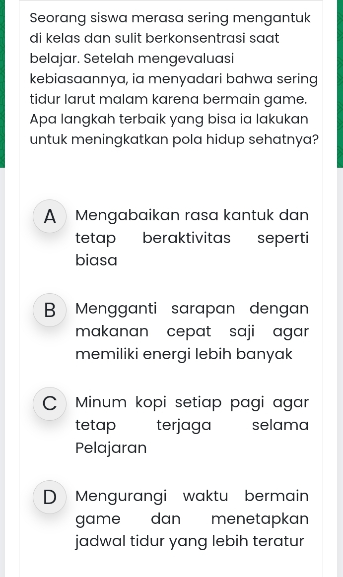 Seorang siswa merasa sering mengantuk
di kelas dan sulit berkonsentrasi saat
belajar. Setelah mengevaluasi
kebiasaannya, ia menyadari bahwa sering
tidur larut malam karena bermain game.
Apa langkah terbaik yang bisa ia lakukan
untuk meningkatkan pola hidup sehatnya?
A Mengabaikan rasa kantuk dan
tetap beraktivitas seperti
biasa
B Mengganti sarapan dengan
makanan cepat saji agar
memiliki energi lebih banyak
Minum kopi setiap pagi agar
tetap terjaga selama
Pelajaran
D Mengurangi waktu bermain
game dan menetapkan
jadwal tidur yang lebih teratur