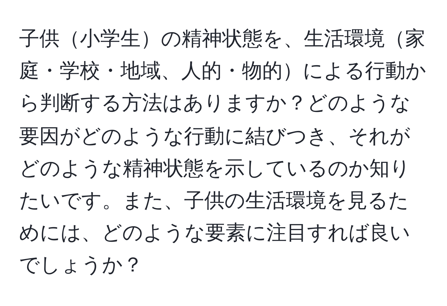 子供小学生の精神状態を、生活環境家庭・学校・地域、人的・物的による行動から判断する方法はありますか？どのような要因がどのような行動に結びつき、それがどのような精神状態を示しているのか知りたいです。また、子供の生活環境を見るためには、どのような要素に注目すれば良いでしょうか？