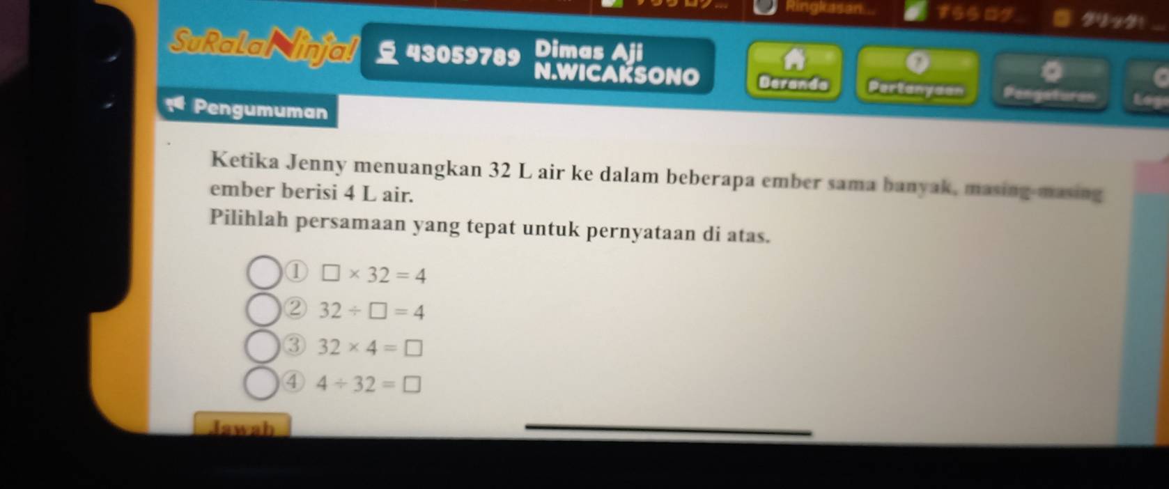 Ringkasan 75509
SuRalal injal 43059789 Dimas Aji
。
N.WICAKSONO Deranda Partanyaan Pengaturan Log
Pengumuman
Ketika Jenny menuangkan 32 L air ke dalam beberapa ember sama banyak, masing-masing
ember berisi 4 L air.
Pilihlah persamaan yang tepat untuk pernyataan di atas.
① □ * 32=4
② 32/ □ =4
③ 32* 4=□
④ 4/ 32=□
Jawah