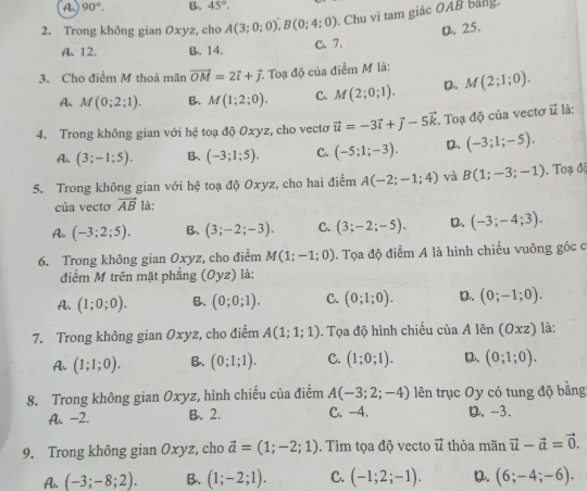 A. 90°. B. 45°.
2. Trong không gian Oxyz, cho A(3;0;0),B(0;4;0) Chu vi tam giác OAB bảng.
D. 25.
A. 12. B. 14. C. 7.
3. Cho điểm M thoả mãn vector OM=2vector i+vector j Toạ độ của điểm M là:
A M(0;2;1). B. M(1;2;0). C. M(2;0;1). D. M(2;1;0).
4. Trong không gian với hệ toạ độ Oxyz, cho vecto vector u=-3vector i+vector j-5vector k. Toạ độ của vectơ vector u là:
A. (3;-1;5). B. (-3;1;5). C. (-5;1;-3). D. (-3;1;-5).
5. Trong không gian với hệ toạ độ Oxyz, cho hai điểm A(-2;-1;4) và B(1;-3;-1). Toạ độ
của vectơ vector AB là:
A. (-3;2;5). B. (3;-2;-3). C. (3;-2;-5). D. (-3;-4;3).
6. Trong không gian Oxyz, cho điểm M(1;-1;0). Tọa độ điểm A là hình chiếu vuông góc cơ
điểm M trên mặt phẳng (Oyz) là:
A. (1;0;0). B. (0;0;1). C. (0;1;0). D. (0;-1;0).
7. Trong không gian Oxyz, cho điểm A(1;1;1). Tọa độ hình chiếu ciaA lên (Oxz) là:
A. (1;1;0). B. (0;1;1). C. (1;0;1). D. (0;1;0).
8. Trong không gian Oxyz, hình chiếu của điểm A(-3;2;-4) lên trục Oy có tung độ bằng
A. -2. B. 2. C. -4. D. -3.
9. Trong không gian Oxyz, cho vector a=(1;-2;1). Tìm tọa độ vecto vector u thỏa mãn vector u-vector a=vector 0.
A. (-3;-8;2). B. (1;-2;1). C. (-1;2;-1). D. (6;-4;-6).