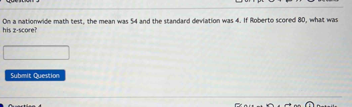 On a nationwide math test, the mean was 54 and the standard deviation was 4. If Roberto scored 80, what was 
his z-score? 
Submit Question