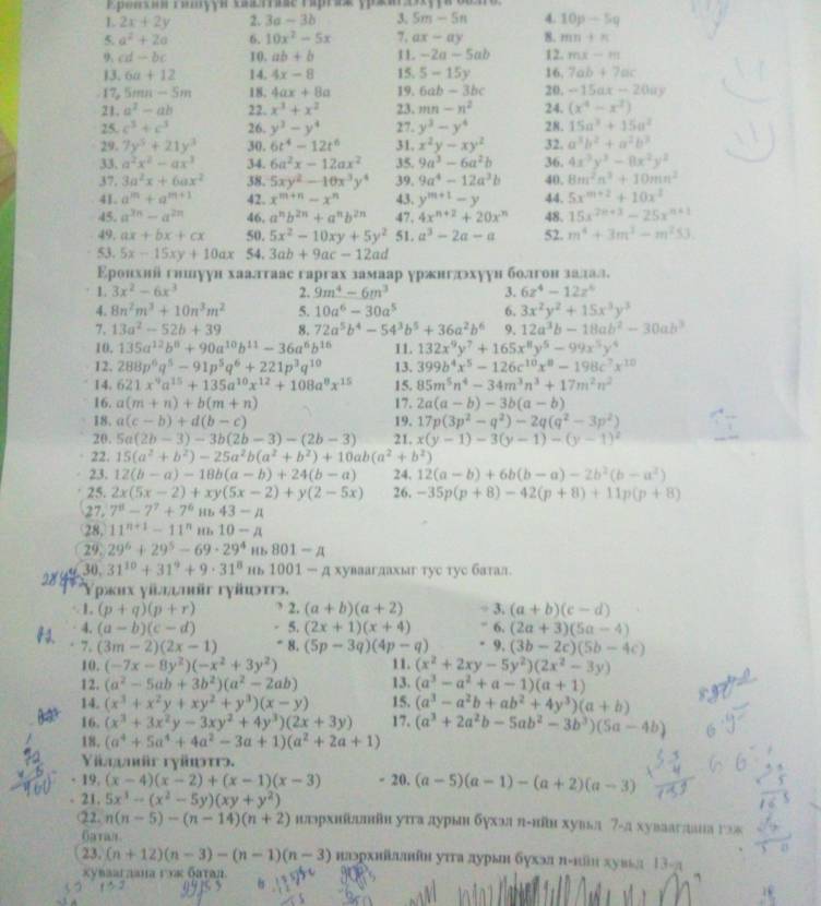 2x+2y 2. 3a-3b 3. 5m-5n 4. 10p/ 5q
5. a^2+2a 6. 10x^2-5x 7, ax-ay 8. mn+n
9 cd-bc 10. ab+b 11 -2a-5ab 12. mx-m
13. 6a+12 14. 4x-8 15. 5-15y 16. 7ab+7ac. 17 5mn-5m 18. 4ax+8a 19. 6ab-3bc 20. -15ax-20ay
21. a^2-ab 22. x^3+x^2 23. mn-n^2 24. (x^4-x^2)
25. c^3+c^3 26. y^3-y^4 27. y^3-y^4 28. 15a^2+15a^2
29. 7y^3+21y^3 30. 6t^4-12t^6 31. x^2y-xy^2 32. a^3b^2+a^2b^3
33. a^2x^2-ax^3 34. 6a^2x-12ax^2 35. 9a^3-6a^2b 36. 4x^3y^3-8x^2y^2
37. 3a^2x+6ax^2 38. 5xy^2-10x^3y^4 39. 9a^4-12a^3b 40. 8m^2n^3+10mn^2
41. a^m+a^(m+1) 42 x^(m+n)-x^n 43. y^(m+1)-y 44. 5x^(m+2)+10x^2
45. a^(3n)-a^(2n) 46. a^nb^(2n)+a^nb^(2n) 47. 4x^(n+2)+20x^n 48. 15x^(2n+3)-25x^(n+1)
49. ax+bx+cx 50. 5x^2-10xy+5y^2 51. a^3-2a-a 52. m^4+3m^3-m^253.
53. 5x-15xy+10ax 54. 3ab+9ac-12ad
Εронхий гншуун хаалтаас гаргах замаар уржнгдэхуун болгон залал.
1. 3x^2-6x^3 2. 9m^4-6m^3 3. 6z^4-12z^4
4. 8n^2m^3+10n^3m^2 5. 10a^6-30a^5 6. 3x^2y^2+15x^3y^3
7、 13a^2-52b+39 8. 72a^5b^4-54^3b^5+36a^2b^6 9. 12a^3b-18ab^2-30ab^3
10. 135a^(12)b^8+90a^(10)b^(11)-36a^6b^(16) 11. 132x^9y^7+165x^8y^5-99x^5y^4
12. 288p^6q^5-91p^5q^6+221p^3q^(10) 13, 399b^4x^5-126c^(10)x^8-198c^7x^(10)
14. 621x^9a^(15)+135a^(10)x^(12)+108a^8x^(15) 15. 85m^5n^4-34m^3n^3+17m^2n^2
16. a(m+n)+b(m+n) 17. 2a(a-b)-3b(a-b)
18. a(c-b)+d(b-c) 19. 17p(3p^2-q^2)-2q(q^2-3p^2)
20. 5a(2b-3)-3b(2b-3)-(2b-3) 21. x(y-1)-3(y-1)-(y-1)^2
22. 15(a^2+b^2)-25a^2b(a^2+b^2)+10ab(a^2+b^2)
23. 12(b-a)-18b(a-b)+24(b-a) 24. 12(a-b)+6b(b-a)-2b^2(b-a^2)
25. 2x(5x-2)+xy(5x-2)+y(2-5x) 26. -35p(p+8)-42(p+8)+11p(p+8)
27. 7^8-7^7+7^6ub43-mu
28.11^(n+1)-11^nm,10-A
29.29^6+29^5-69· 29^4 H.801-A
30,31^(10)+31^9+9· 31^8 m1001-a1 хуваагдахыг тус тус батал.
ρжιх уίήψνθr гγίωτг,
· 1 (p+q)(p+r) 2. (a+b)(a+2) -3.(a+b)(c-d)
42. 4. (a-b)(c-d) 5. (2x+1)(x+4) -6.(2a+3)(5a-4)
7. (3m-2)(2x-1) 8. (5p-3q)(4p-q) · 9.(3b-2c)(5b-4c)
10. (-7x-8y^2)(-x^2+3y^2) 11. (x^2+2xy-5y^2)(2x^2-3y)
12. (a^2-5ab+3b^2)(a^2-2ab) 13. (a^3-a^2+a-1)(a+1)
14. (x^3+x^2y+xy^2+y^3)(x-y) 15. (a^3-a^2b+ab^2+4y^3)(a+b)
16. (x^3+3x^2y-3xy^2+4y^3)(2x+3y) 17. (a^3+2a^2b-5ab^2-3b^3)(5a-4b)
18. (a^4+5a^4+4a^2-3a+1)(a^2+2a+1)
Yimr rypt.
19.(x-4)(x-2)+(x-1)(x-3) - 20. (a-5)(a-1)-(a+2)(a-3)
21.5x^3-(x^2-5y)(xy+y^2)
22.n(n-5)-(n-14)(n+2) шлэрхнйдлθн уπгα дурын δухэл π-нῆн хувьл 7-а хуваагднна гэж
Garas
23, (n+12)(n-3)-(n-1)(n-3) нлэрхийллнθн уτга дурын бухэл π-κῶн хув≤л 13-π
xynaаıдана гυκ батαл