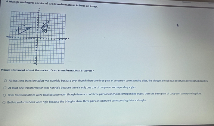 A triangle undergoes a series of two transformations to form an image.
Which statement about the series of two transformations is correct?
At least one transformation was nonrigid because even though there are three pairs of congruent corresponding sides, the triangles do not have congruent corresponding angles.
At least one transformation was nonrigid because there is only one pair of congruent corresponding angles.
Both transformations were rigid because even though there are not three pairs of congruent corresponding angles, there are three pairs of congruent corresponding sides.
Both transformations were rigid because the triangles share three pairs of congruent corresponding sides and angles.