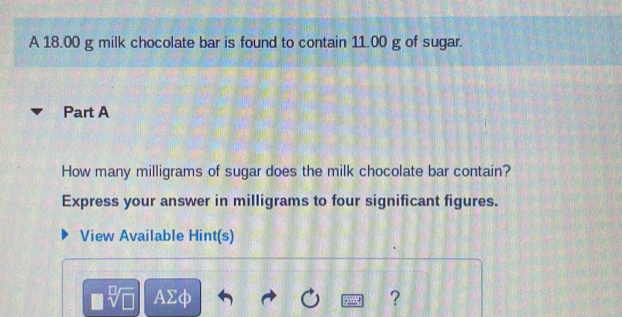 A 18.00 g milk chocolate bar is found to contain 11.00 g of sugar. 
Part A 
How many milligrams of sugar does the milk chocolate bar contain? 
Express your answer in milligrams to four significant figures. 
View Available Hint(s) 
AΣφ ?