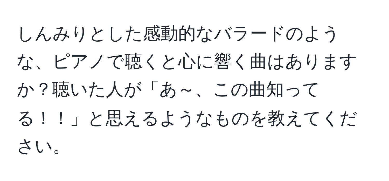 しんみりとした感動的なバラードのような、ピアノで聴くと心に響く曲はありますか？聴いた人が「あ～、この曲知ってる！！」と思えるようなものを教えてください。