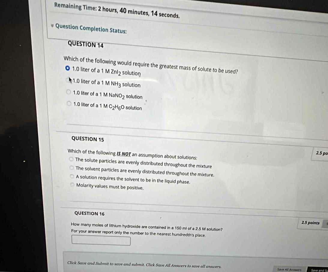 Remaining Time: 2 hours, 40 minutes, 14 seconds.
Question Completion Status:
QUESTION 14
Which of the following would require the greatest mass of solute to be used?
1.0 liter of a 1MZnI_2 solution
1.0 liter of a 1 MNH_3 solution
1.0 liter of a 1MNaNO_2 solution
1.0 liter of a 1 MC_2H_6O solution
QUESTION 15
2.5 po
Which of the following IS NOT an assumption about solutions:
The solute particles are evenly distributed throughout the mixture
The solvent particles are evenly distributed throughout the mixture.
A solution requires the solvent to be in the liquid phase.
Molarity values must be positive.
QUESTION 16 2.5 points
How many moles of lithium hydroxide are contained in a 150 ml of a 2.5 M solution?
For your answer report only the number to the nearest hundredth's place.
Click Save and Submit to save and submit. Click Save All Answers to save all answers. Save All Answers Save and S