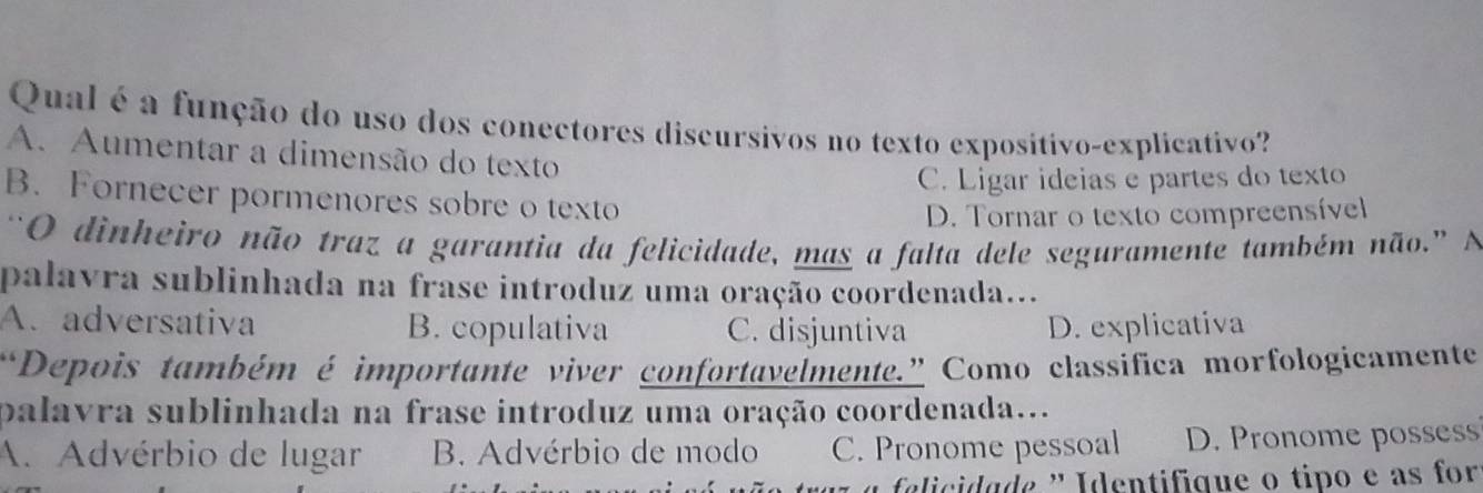 Qual é a função do uso dos conectores discursivos no texto expositivo-explicativo?
A. Aumentar a dimensão do texto
C. Ligar ideias e partes do texto
B. Fornecer pormenores sobre o texto
D. Tornar o texto compreensível
“O dinheiro não traz a garantia da felicidade, mas a falta dele seguramente também não.” N
palavra sublinhada na frase introduz uma oração coordenada...
A. adversativa B. copulativa C. disjuntiva D. explicativa
Depois também é importante viver confortavelmente.” Como classífica morfologicamente
palavra sublinhada na frase introduz uma oração coordenada...
A. Advérbio de lugar B. Advérbio de modo C. Pronome pessoal D. Pronome possess
tr a elicida de ' Identifique o tipo e as for